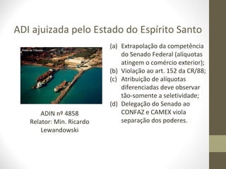 ADI ajuizada pelo Estado do Espírito Santo
                           (a) Extrapolação da competência
                               do Senado Federal (alíquotas
                               atingem o comércio exterior);
                           (b) Violação ao art. 152 da CR/88;
                           (c) Atribuição de alíquotas
                               diferenciadas deve observar
                               tão-somente a seletividade;
                           (d) Delegação do Senado ao
       ADIN nº 4858            CONFAZ e CAMEX viola
   Relator: Min. Ricardo       separação dos poderes.
       Lewandowski
 