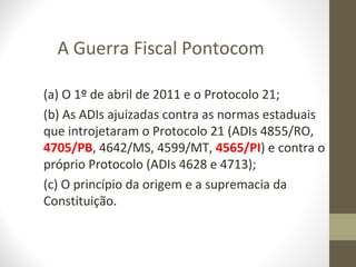 A Guerra Fiscal Pontocom

(a) O 1º de abril de 2011 e o Protocolo 21;
(b) As ADIs ajuizadas contra as normas estaduais
que introjetaram o Protocolo 21 (ADIs 4855/RO,
4705/PB, 4642/MS, 4599/MT, 4565/PI) e contra o
próprio Protocolo (ADIs 4628 e 4713);
(c) O princípio da origem e a supremacia da
Constituição.
 