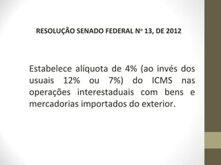 RESOLUÇÃO SENADO FEDERAL No 13, DE 2012




Estabelece alíquota de 4% (ao invés dos
usuais 12% ou 7%) do ICMS nas
operações interestaduais com bens e
mercadorias importados do exterior.
 