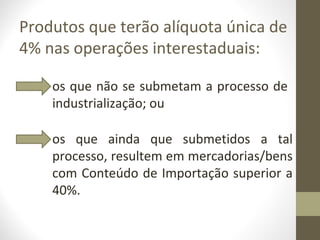 Produtos que terão alíquota única de
4% nas operações interestaduais:

    os que não se submetam a processo de
    industrialização; ou

    os que ainda que submetidos a tal
    processo, resultem em mercadorias/bens
    com Conteúdo de Importação superior a
    40%.
 
