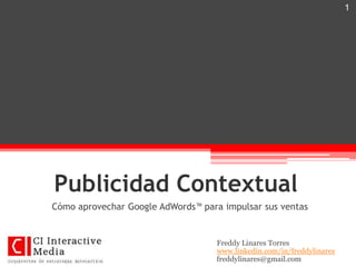 1




Publicidad Contextual
Cómo aprovechar Google AdWords™ para impulsar sus ventas


                                    Freddy Linares Torres
                                    www.linkedin.com/in/freddylinares
                                    freddylinares@gmail.com
 