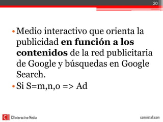20




• Medio interactivo que orienta la
  publicidad en función a los
  contenidos de la red publicitaria
  de Google y búsquedas en Google
  Search.
• Si S=m,n,o => Ad


CI Interactive Media           cominstall.com
 