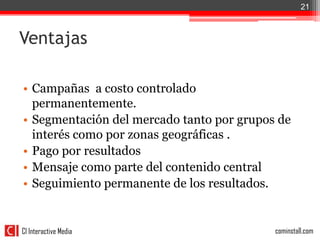 21



Ventajas

• Campañas a costo controlado
  permanentemente.
• Segmentación del mercado tanto por grupos de
  interés como por zonas geográficas .
• Pago por resultados
• Mensaje como parte del contenido central
• Seguimiento permanente de los resultados.


CI Interactive Media                       cominstall.com
 