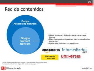 26


    Red de contenidos

                             Google
                      Advertising Network*



                                                                                               • Llegar a más de1 600 millones de usuarios de
                                                                                                 internet
                                    Google                                                     • Miles de espacios disponibles para ubicar el aviso
                                    Content                                                      interactivo.
                                    Network                                                    • Contenidos distintos con seguidores




*Google Advertising Network = Google properties + syndicated search + Google content network
Fuente: comScore Media Metrix (August 2007); Google internal analysis



        CI Interactive Media                                                                                                            cominstall.com
 