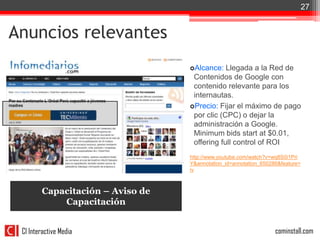 27


Anuncios relevantes
                                  Alcance:   Llegada a la Red de
                                   Contenidos de Google con
                                   contenido relevante para los
                                   internautas.
                                  Precio: Fijar el máximo de pago
                                   por clic (CPC) o dejar la
                                   administración a Google.
                                   Minimum bids start at $0.01,
                                   offering full control of ROI
                                  http://www.youtube.com/watch?v=wq8S0i1Pri
                                  Y&annotation_id=annotation_650286&feature=
                                  iv



        Capacitación – Aviso de
            Capacitación


 CI Interactive Media                                             cominstall.com
 