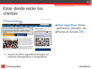 29


Estar donde están tus
clientes

                                            Sitios específicos: temas,
                                             pertinencia, ubicación, etc.
                                            Precios en función CPC




 Avisos en sitios específicos basados en
  criterios demográficos o sicográficos.



 CI Interactive Media                                            cominstall.com
 