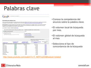 Palabras clave
                                                • Conoce la competencia del
                                                  anuncio sobre la palabra clave.

                                                • El volumen local de búsqueda
                                                  por mes.

                                                • El volúmen global de búsqueda
                                                  al mes

                                                • Selecciona el tipo de
                                                  concordancia de la búsqueda



http://www.youtube.com/watch?v=T_N8Tl1x2OI&feature=related



   CI Interactive Media   32                                              cominstall.com
 
