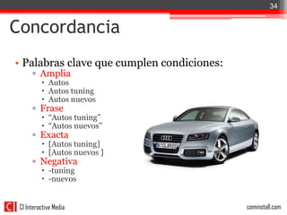 34


Concordancia
• Palabras clave que cumplen condiciones:
      ▫ Amplia
           Autos
           Autos tuning
           Autos nuevos
      ▫ Frase
           “Autos tuning”
           “Autos nuevos”
      ▫ Exacta
           [Autos tuning]
           [Autos nuevos ]
      ▫ Negativa
           -tuning
           -nuevos


 CI Interactive Media                       cominstall.com
 