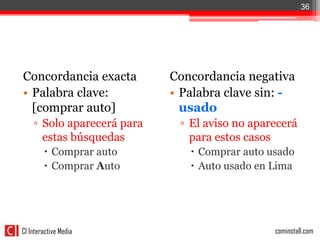 36




Concordancia exacta         Concordancia negativa
• Palabra clave:            • Palabra clave sin: -
  [comprar auto]              usado
    ▫ Solo aparecerá para    ▫ El aviso no aparecerá
      estas búsquedas          para estos casos
         Comprar auto          Comprar auto usado
         Comprar Auto          Auto usado en Lima




CI Interactive Media                           cominstall.com
 