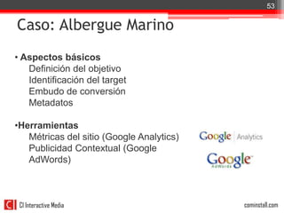 53


Caso: Albergue Marino
• Aspectos básicos
   Definición del objetivo
   Identificación del target
   Embudo de conversión
   Metadatos

•Herramientas
   Métricas del sitio (Google Analytics)
   Publicidad Contextual (Google
   AdWords)



 CI Interactive Media                      cominstall.com
 