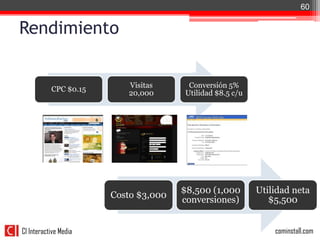 60


Rendimiento


                          Visitas      Conversión 5%
           CPC $0.15
                          20,000      Utilidad $8.5 c/u




                                      $8,500 (1,000       Utilidad neta
                       Costo $3,000
                                      conversiones)          $5,500


CI Interactive Media                                          cominstall.com
 