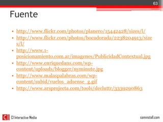 63


Fuente
• http://www.flickr.com/photos/planero/15442428/sizes/l/
• http://www.flickr.com/photos/bocadorada/2238204913/size
  s/l/
• http://www.1-
  posicionamiento.com.ar/imagenes/PublicidadContextual.jpg
• http://www.enriquedans.com/wp-
  content/uploads/blogger/nyminute.jpg
• http://www.malaspalabras.com/wp-
  content/subid/vuelos_adsense_g.gif
• http://www.arsprojecta.com/tools/decluttr/3339290863




CI Interactive Media                                 cominstall.com
 