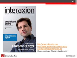 64




                       http://www.interaxion.pe
                       http://www.twitter.com/viainteraxion
                       suscripciones@interaxion.pe
                       Comunícate en Skype: viainteraxion

CI Interactive Media                                    cominstall.com
 