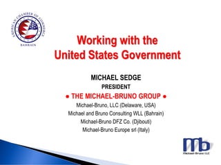 Working with the
United States Government
MICHAEL SEDGE
PRESIDENT
● THE MICHAEL-BRUNO GROUP ●
Michael-Bruno, LLC (Delaware, USA)
Michael and Bruno Consulting WLL (Bahrain)
Michael-Bruno DFZ Co. (Djibouti)
Michael-Bruno Europe srl (Italy)
 
