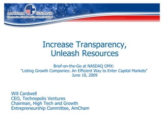 Increase Transparency, Unleash Resources Brief-on-the-Go at NASDAQ OMX:   &quot;Listing Growth Companies: An Efficient Way to Enter Capital Markets&quot;  June 10, 2009 Will Cardwell CEO, Technopolis Ventures Chairman, High Tech and Growth  Entrepreneurship Committee, AmCham 