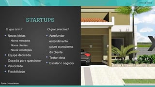 Novas ideias
Novos mercados
Novos clientes
Novas tecnologias
Equipe dedicada
Ousadia para questionar
Velocidade
Flexibilidade
O que tem?
Aprofundar
entendimento
sobre o problema
do cliente
Testar ideia
Escalar o negócio
O que precisa?
Fonte: Innoscience
 