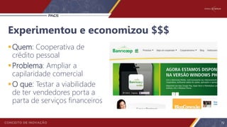 Experimentou e economizou $$$
Quem: Cooperativa de
crédito pessoal
Problema: Ampliar a
capilaridade comercial
O que: Testar a viabilidade
de ter vendedores porta a
parta de serviços financeiros
72
 
