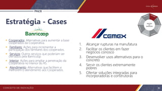Estratégia - Cases
 Cooperados: Alternativas para aumentar a base
cooperados da Cooperativa.
 Familiares: Ações para incrementar a
participação dos familiares dos cooperados.
 Serviços: Outros serviços que poderiam ser
ofertados pela Banricoop.
 Interior: Ações para ampliar a penetração da
Cooperativa no interior do RS.
 Atendimento: Alternativas que facilitem e
melhorem o atendimento aos Cooperados.
1. Alcançar rupturas na manufatura
2. Facilitar os clientes em fazer
negócios conosco
3. Desenvolver usos alternativos para o
concreto
4. Servir os clientes extremamente
pobres
5. Ofertar soluções integradas para
incorporadoras e construtoras
83
 