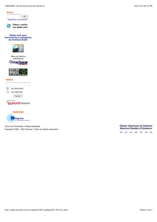 /AMCHAM/ Câmara Americana de Comércio                          09/21/Fri 06:37 PM


  Senha

                     OK
   Esqueceu sua senha?




    Global mail para
funcionários e estagiários
   da AmCham Brasil




 BUSCA



       na Amcham
       na internet
           Buscar




        PARCEIRO




Termo de Privacidade e Responsabilidade
Copyright ©1995 - 2007 Amcham. Todos os direitos reservados.




http://www.amcham.com.br/update/2007/update2007-09-21c_dtml         Página 2 de 2
 