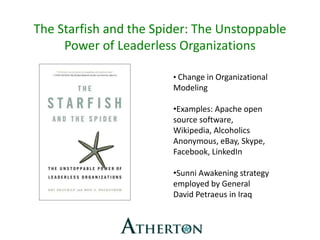 The Starfish and the Spider: The Unstoppable
Power of Leaderless Organizations
• Change in Organizational
Modeling
•Examples: Apache open
source software,
Wikipedia, Alcoholics
Anonymous, eBay, Skype,
Facebook, LinkedIn
•Sunni Awakening strategy
employed by General
David Petraeus in Iraq
 