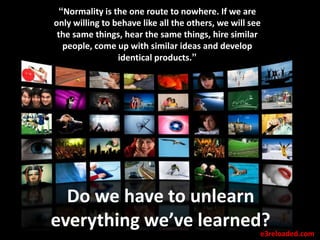 “Normality is the one route to nowhere. If we are
only willing to behave like all the others, we will see
 the same things, hear the same things, hire similar
   people, come up with similar ideas and develop
                 identical products.”




  Do we have to unlearn
everything we’ve learned?
                        e3reloaded.com
 