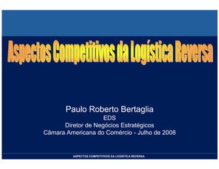 Paulo Roberto Bertaglia
                    EDS
      Diretor de Negócios Estratégicos
Câmara Americana do Comércio - Julho de 2008


         ASPECTOS COMPETITIVOS DA LOGÍSTICA REVERSA
 