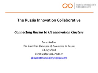 The Russia Innovation Collaborative
Connecting Russia to US Innovation Clusters
Presented to
The American Chamber of Commerce in Russia
13 July 2010
Cynthia Bouthot, Partner
cbouthot@russiainnovation.com
 