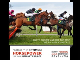 HOW TO CHOOSE AND USE THE BEST
                        CMS TO YOUR ADVANTAGE


FINDING THE OPTIMUM
                               ROMAN FORDINÁL
HORSEPOWER                     JAKUB ONDRUŠEK
FOR YOUR INTERNET PROJECT      COMSULTIA
 