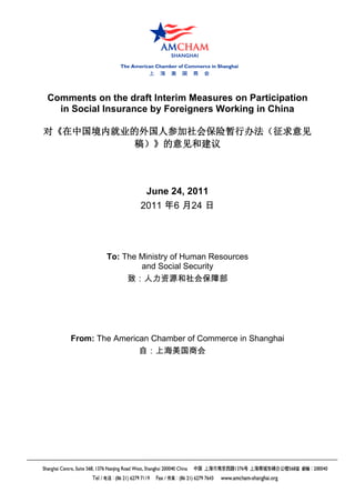 Comments on the draft Interim Measures on Participation
  in Social Insurance by Foreigners Working in China

对《在中国境内就业的外国人参加社会保险暂行办法（征求意见
          稿）》的意见和建议



                     June 24, 2011
                    2011 年6 月24 日




            To: The Ministry of Human Resources
                    and Social Security
                 致：人力资源和社会保障部




    From: The American Chamber of Commerce in Shanghai
                    自：上海美国商会
 