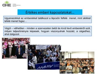 Értékes emberi kapcsolatokat…
Ugyanazokkal az emberekkel találkozol a lépcsőn felfelé menet, mint akikkel
lefelé menet fogsz…

Végül – vélhetően - minden a szervezeten belül és kívül levő emberekről szól,
milyen teljesítményre képesek, hogyan viszonyulnak hozzád, a cégedhez,
ahol dolgozol.
 