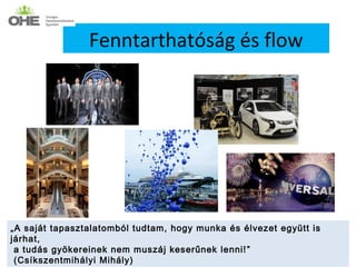 Fenntarthatóság és flow




„A saját tapasztalatomból tudtam, hogy munka és élvezet együtt is
járhat,
 a tudás gyökereinek nem muszáj keserűnek lenni! ”
 (Csíkszentmihályi Mihály)
 