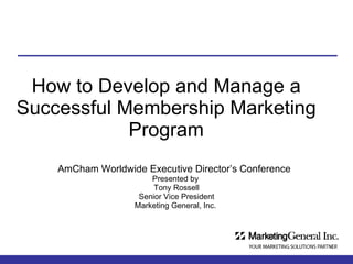 How to Develop and Manage a Successful Membership Marketing Program AmCham Worldwide Executive Director’s Conference   Presented by  Tony Rossell Senior Vice President Marketing General, Inc.  