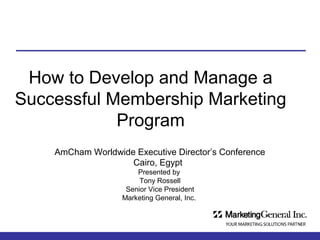 How to Develop and Manage a
Successful Membership Marketing
Program
AmCham Worldwide Executive Director’s Conference
Cairo, Egypt
Presented by
Tony Rossell
Senior Vice President
Marketing General, Inc.

 