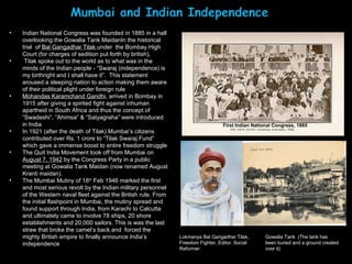 Indian National Congress was founded in 1885 in a hall overlooking the Gowalia Tank MaidanIn the historical trial  of  Bal Gangadhar Tilak  under  the Bombay High Court (for charges of sedition put forth by british), Tilak spoke out to the world as to what was in the minds of the Indian people - “Swaraj (independence) is my birthright and I shall have it”.  This statement aroused a sleeping nation to action making them aware of their political plight under foreign rule Mohandas Karamchand Gandhi , arrived in Bombay in 1915 after giving a spirited fight against inhuman apartheid in South Africa and thus the concept of “Swadeshi”, “Ahimsa” & “Satyagraha” were introduced in India In 1921 (after the death of Tilak) Mumbai’s citizens contributed over Rs. 1 crore to “Tilak Swaraj Fund” which gave a immense boost to entire freedom struggle The Quit India Movement took off from Mumbai on  August 7, 1942  by the Congress Party in a public meeting at Gowalia Tank Maidan (now renamed August Kranti maidan).  The Mumbai Mutiny of 18 th  Feb 1946 marked the first and most serious revolt by the Indian military personnel of the Western naval fleet against the British rule.  From the initial flashpoint in Mumbai, the mutiny spread and found support through India, from Karachi to Calcutta and ultimately came to involve 78 ships, 20 shore establishments and 20,000 sailors. This is was the last straw that broke the camel’s back and  forced the mighty British empire to finally announce India’s independence Lokmanya Bal Gangadhar Tilak, Freedom Fighter, Editor, Social Reformer Gowalia Tank  (The tank has been buried and a ground created over it) First Indian National Congress, 1885 