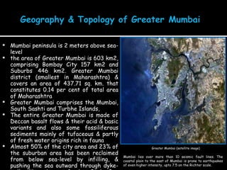 Mumbai peninsula is 2 meters above sea-level the area of Greater Mumbai is 603 km2, comprising Bombay City 157 km2 and Suburbs 446 km2. Greater Mumbai district (smallest in Maharashtra) & covers an area of 437.71 sq. km. that constitutes 0.14 per cent of total area of Maharashtra Greater Mumbai comprises the Mumbai, South Sashti and Turbhe Islands,  The entire Greater Mumbai is made of Deccan basalt flows & their acid & basic variants and also some fossiliferous sediments mainly of tufaceous & partly of fresh water origins rich in fauna Almost 50% of the city area and 23% of the suburban area has been reclaimed from below sea-level by infilling, & pushing the sea outward through dyke-walls like those of the Back Bay reclamation Greater Mumbai (satellite image) Mumbai lies over more than 10 seismic fault lines. The coastal plain to the east of Mumbai is prone to earthquakes of even higher intensity, upto 7.5 on the Richter scale. 