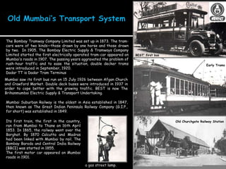 Mumbai saw its first bus run on 15 July 1926 between Afgan Church and Crawford Market. Double deck buses were introduced in 1937 in order to cope better with the growing traffic. BEST is now The Brihanmumbai Electric Supply & Transport Undertaking.  The Bombay Tramway Company Limited was set up in 1873. The tram-cars were of two kinds—those drawn by one horse and those drawn by two.  In 1905, The Bombay Electric Supply & Tramways Company Limited started the first electrically operated tram-car appeared on Mumbai’s roads in 1907. The passing years aggravated the problem of rush-hour traffic and to ease the situation, double decker trams were introduced in September, 1920. Dadar TT is Dadar Tram Terminus Its first train, the first in the country, ran from Mumbai to Thane on 16th April 1853. In 1865, the railway went over the Borghat. By 1870 Calcutta and Madras had been linked with Mumbai by rail. The Bombay Baroda and Central India Railway (BBCI) was started in 1855.  The first motor car appeared on Mumbai roads in 1901.  Mumbai Suburban Railway is the oldest in Asia established in 1847, then known as The Great Indian Peninsula Railway Company (G.I.P., for short) was established in 1849. Early Trams a gas street  lamp .  Old Churchgate Railway Station BEST’ first bus 