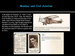 It all began on October 15, 1932. It was on this day that J.R.D. Tata, the father of Civil Aviation in India and founder of Air India, took off from Drigh Road Airport, Karachi, in a tiny, light single-engined de Havilland Puss Moth on his flight to Bombay via Ahmedabad. He landed with his precious load of mail on a grass strip at Juhu.  