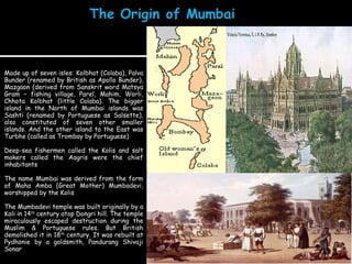 Made up of seven isles: Kolbhat (Colaba), Palva Bunder (renamed by British as Apollo Bunder), Mazgaon (derived from Sanskrit word Matsya Gram – fishing village, Parel, Mahim, Worli, Chhota Kolbhat (little Colaba). The bigger island in the North of Mumbai islands was Sashti (renamed by Portuguese as Salsette), also constituted of seven other smaller islands. And the other island to the East was Turbhe (called as Trombay by Portuguese) Deep-sea fishermen called the Kolis and salt makers called the Aagris were the chief inhabitants  The name Mumbai was derived from the form of Maha Amba (Great Mother) Mumbadevi, worshipped by the Kolis The Mumbadevi temple was built originally by a Koli in 14 th  century atop Dongri hill. The temple miraculously escaped destruction during the Muslim & Portuguese rules. But British demolished it in 18 th  century. It was rebuilt at Pydhonie by a goldsmith, Pandurang Shivaji Sonar Mumbadevi Mandir 