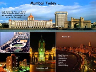 Marine  Drive Taj Hotel, Gateway Fact : Jamshetji Tata was denied access to Watson Hotel since he was an Indian. In retaliation, he set up the Taj Hotel  Fact : Nariman Point was named after Khursheed Framji Nariman, a Parsi visionary Assembly hall 