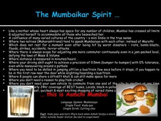 Like a mother whose heart always has space for any number of children, Mumbai has crossed all limits & adjusted herself to accommodate all those who beseeched her. A confluence of many varied cultures of the country – a mini India in the true sense Where two natives (Maharashtrians) tend to speak Mumbaiyya with each other, instead of Marathi Which does not rest for a moment even after being hit by worst disasters – riots, bomb-blasts, floods, strikes, accidents, terror-attacks Where there is always scope for adjusting one more commuter continuously even in a jam-packed local, defying the laws of Mass & Volume Where distance is measured in minutes/hours . Where your driving skill ought to achieve a precision of 0.5mm (bumper-to-bumper) with 0% tolerance, even while manouvering around a pothole Where you need to be skilled in jumping off/on a bus/train few secs before it stops, if you happen to be in the first row near the door while alighting/boarding a bus/train Where 8 people can share a 6ftx6ft kholi & can still make space for more Where you don’t need a reason to play/talk cricket  Where you don’t need your own vehicle to commute from one end of the city to another at any time (thanks to the nearly 24hr coverage of BEST buses, Locals, black-n-yellow metered rides) Where the cheapest, quickest & most exciting shopping of varied items can be done in the train itself  …  this is Aamchi Mumbai  Language Spoken: Mumbaiyya Staple Food: Vada-pav Staple Drink: Cutting chai Fact : Vada-paav was born 35yrs back when Ashok Vaidya a snack seller outside Dadar station decided to experiment 