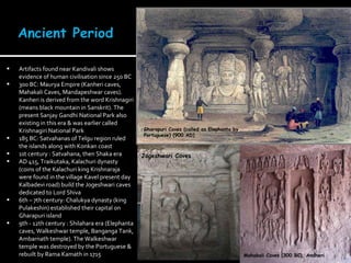 Artifacts found near Kandivali shows evidence of human civilisation since 250 BC 300 BC: Maurya Empire (Kanheri caves, Mahakali Caves, Mandapeshwar caves). Kanheri is derived from the word Krishnagiri (means black mountain in Sanskrit). The present Sanjay Gandhi National Park also existing in this era & was earlier called Krishnagiri National Park  185 BC: Satvahanas of Telgu region ruled the islands along with Konkan coast 1st century : Satvahana, then Shaka era AD 415, Traikutaka, Kalachuri dynasty (coins of the Kalachuri king Krishnaraja were found in the village Kavel present day Kalbadevi road) build the Jogeshwari caves dedicated to Lord Shiva 6th – 7th century: Chalukya dynasty (king Pulakeshin) established their capital on Gharapuri island 9th - 12th century : Shilahara era (Elephanta caves, Walkeshwar temple, Banganga Tank, Ambarnath temple). The Walkeshwar temple was destroyed by the Portuguese & rebuilt by Rama Kamath in 1715 Mahakali Caves (300 BC), Andheri Jogeshwari Caves Gharapuri Caves (called as Elephanta by Portuguese) (900 AD)  
