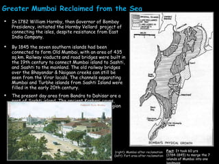In 1782 William Hornby, then Governor of Bombay Presidency, initiated the Hornby Vellard  project of connecting the isles, despite resistance from East India Company.  By 1845 the seven southern islands had been connected to form Old Mumbai, with an area of 435 sq.km. Railway viaducts and road bridges were built in the 19th century to connect Mumbai island to Sashti, and Sashti to the mainland. The old railway bridges over the Bhayandar & Naigaon creeks can still be seen from the Virar locals. The channels separating Mumbai and Turbhe islands from Sashti Island were filled in the early 20th century. The present day area from Bandra to Dahisar are a part of Sashti island. The ancient Kanheri caves, Jogeshwari caves, Mahakali caves fall in this region (right): Mumbai after reclamation (left): Fort area after reclamation Fact : It took 60 yrs (1784-1845) to merge the 7 islands of Mumbai into one landmass 