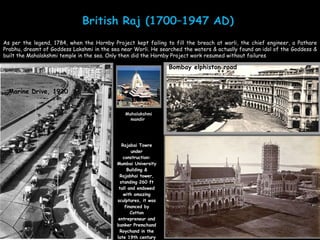 Rajabai Towre under construction: Mumbai University Building & Rajabhai tower, standing 260 ft tall and endowed with amazing sculptures, it was financed by Cotton entrepreneur and banker Premchand Roychand in the late 19th century Mahalakshmi mandir  As per the legend, 1784, when the Hornby Project kept failing to fill the breach at worli, the chief engineer, a Pathare Prabhu, dreamt of Goddess Lakshmi in the sea near Worli. He searched the waters & actually found an idol of the Goddess & built the Mahalakshmi temple in the sea. Only then did the Hornby Project work resumed without failures Marine Drive, 1930 Bombay elphiston road 