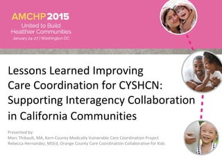 Lessons Learned Improving
Care Coordination for CYSHCN:
Supporting Interagency Collaboration
in California Communities
Presented by:
Marc Thibault, MA, Kern County Medically Vulnerable Care Coordination Project
Rebecca Hernandez, MSEd, Orange County Care Coordination Collaborative for Kids
 