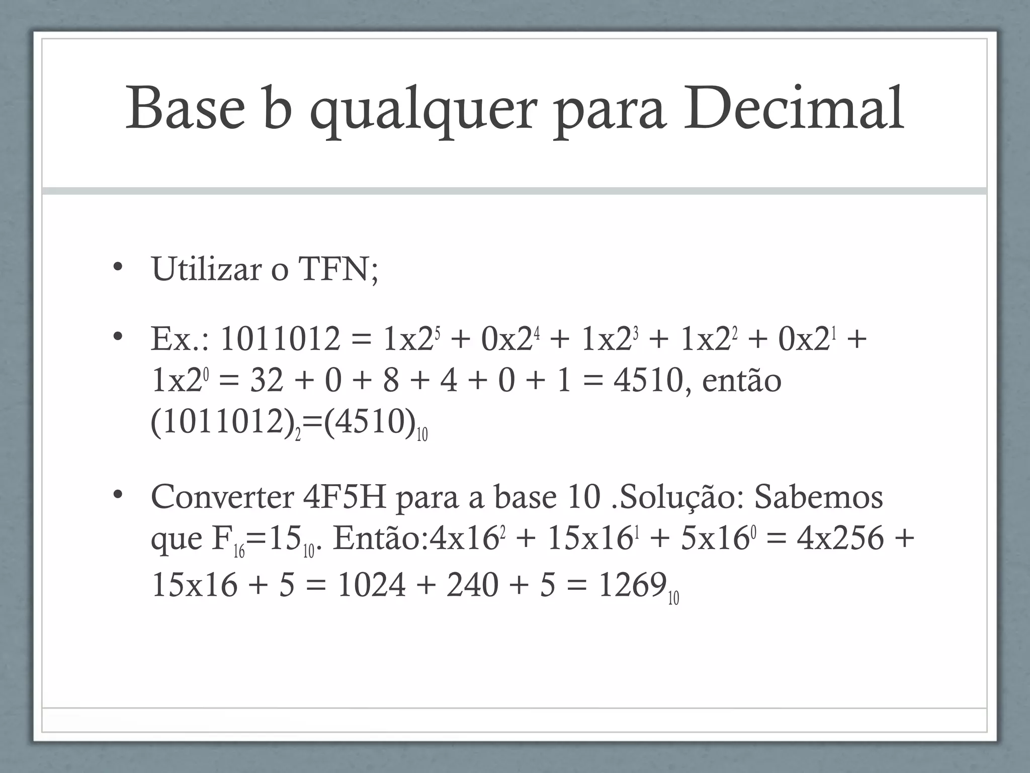 Base b qualquer para Decimal
• Utilizar o TFN;
• Ex.: 1011012 = 1x25
+ 0x24
+ 1x23
+ 1x22
+ 0x21
+
1x20
= 32 + 0 + 8 + 4 + 0 + 1 = 4510, então
(1011012)2=(4510)10
• Converter 4F5H para a base 10 .Solução: Sabemos
que F16=1510. Então:4x162
+ 15x161
+ 5x160
= 4x256 +
15x16 + 5 = 1024 + 240 + 5 = 126910
 