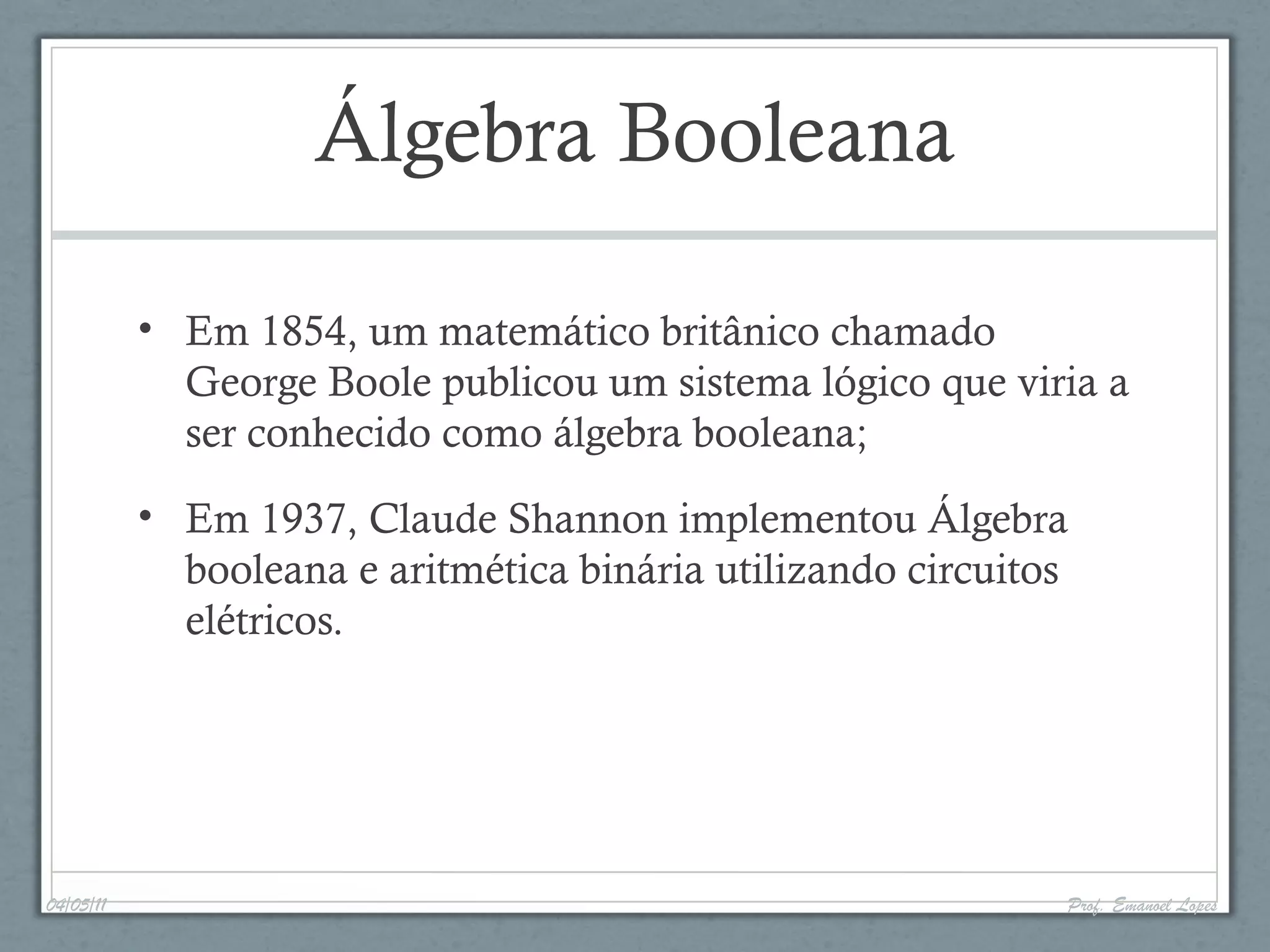 Álgebra Booleana
• Em 1854, um matemático britânico chamado
George Boole publicou um sistema lógico que viria a
ser conhecido como álgebra booleana;
• Em 1937, Claude Shannon implementou Álgebra
booleana e aritmética binária utilizando circuitos
elétricos.
04/05/11 Prof. Emanoel Lopes
 