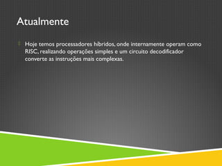Atualmente
 Hoje temos processadores híbridos, onde internamente operam como
RISC, realizando operações simples e um circuito decodificador
converte as instruções mais complexas.
 