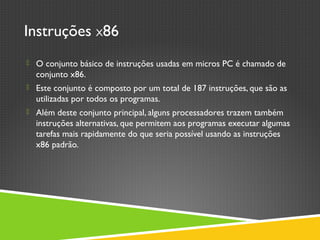 Instruções X86
 O conjunto básico de instruções usadas em micros PC é chamado de
conjunto x86.
 Este conjunto é composto por um total de 187 instruções, que são as
utilizadas por todos os programas.
 Além deste conjunto principal, alguns processadores trazem também
instruções alternativas, que permitem aos programas executar algumas
tarefas mais rapidamente do que seria possível usando as instruções
x86 padrão.
 