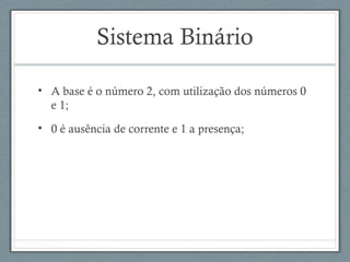Sistema Binário
• A base é o número 2, com utilização dos números 0
e 1;
• 0 é ausência de corrente e 1 a presença;
 