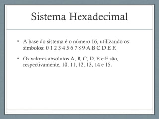 Sistema Hexadecimal
• A base do sistema é o número 16, utilizando os
símbolos: 0 1 2 3 4 5 6 7 8 9 A B C D E F.
• Os valores absolutos A, B, C, D, E e F são,
respectivamente, 10, 11, 12, 13, 14 e 15.
 